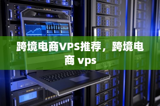 跨境电商VPS推荐，跨境电商 vps