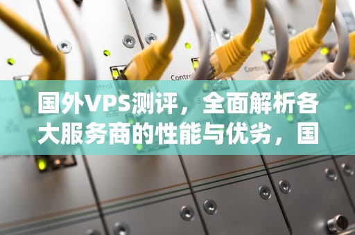 国外VPS测评，全面解析各大服务商的性能与优劣，国外vps测评网