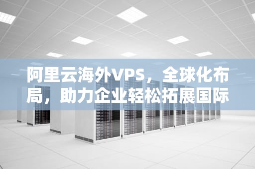 阿里云海外VPS，全球化布局，助力企业轻松拓展国际市场，阿里云海外市场宣布全线降价