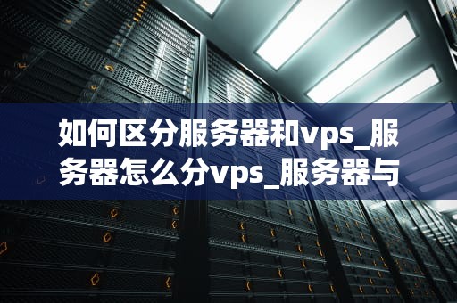 如何区分服务器和vps_服务器怎么分vps_服务器与VPS的区别及其应用