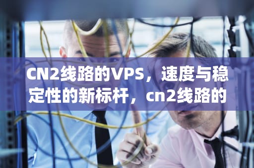 CN2线路的VPS，速度与稳定性的新标杆，cn2线路的美国vps