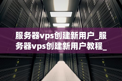 服务器vps创建新用户_服务器vps创建新用户教程_服务器VPS创建新用户指南