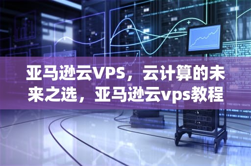 亚马逊云VPS，云计算的未来之选，亚马逊云vps教程
