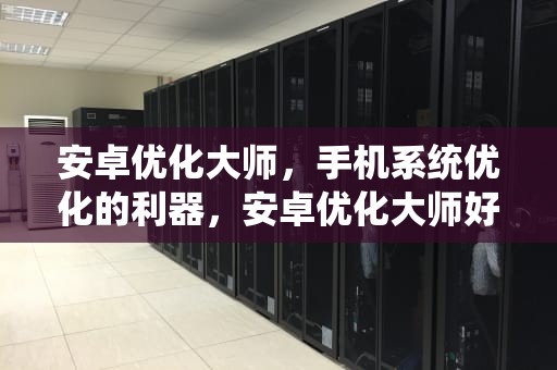 安卓优化大师，手机系统优化的利器，安卓优化大师好用吗知乎