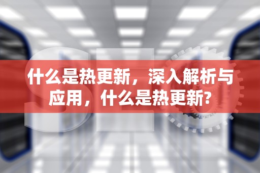 什么是热更新，深入解析与应用，什么是热更新?