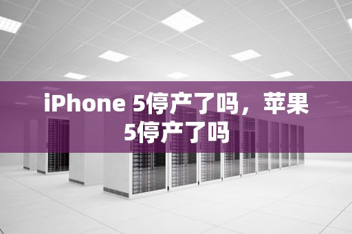 iPhone 5停产了吗，苹果5停产了吗