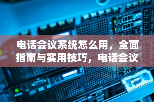 电话会议系统怎么用，全面指南与实用技巧，电话会议系统怎么用手机