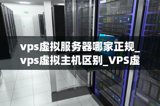 vps虚拟服务器哪家正规_vps虚拟主机区别_VPS虚拟服务器哪家正规？——全面解析与推荐