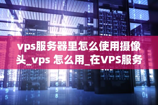 vps服务器里怎么使用摄像头_vps 怎么用_在VPS服务器上使用摄像头的全面指南
