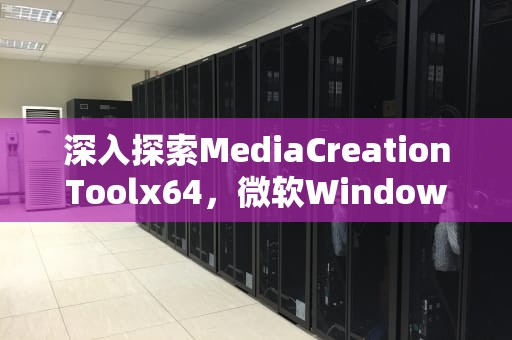 深入探索MediaCreationToolx64，微软Windows镜像创建与部署工具的全面解析