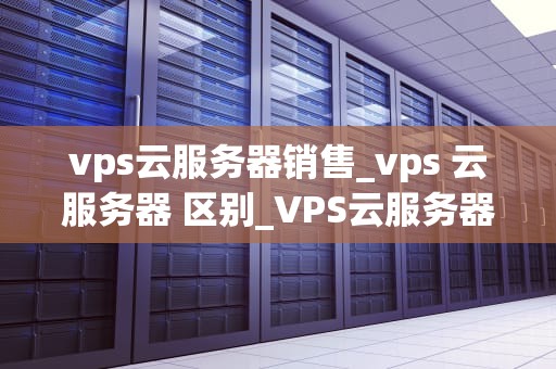 vps云服务器销售_vps 云服务器 区别_VPS云服务器销售的全面解析