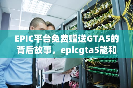 EPIC平台免费赠送GTA5的背后故事，epicgta5能和steam一起玩吗