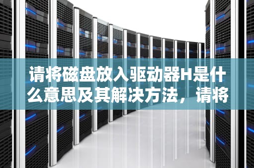 请将磁盘放入驱动器H是什么意思及其解决方法，请将磁盘放入驱动器h是什么意思