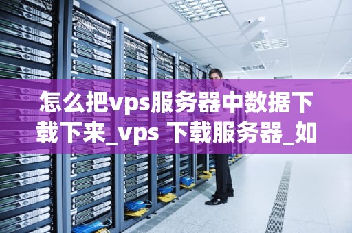 怎么把vps服务器中数据下载下来_vps 下载服务器_如何从VPS服务器下载数据