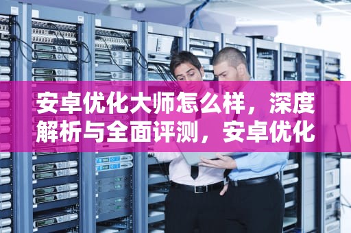 安卓优化大师怎么样，深度解析与全面评测，安卓优化大师怎么样好用吗