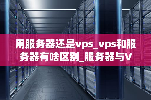 用服务器还是vps_vps和服务器有啥区别_服务器与VPS的选择：一场技术与成本的较量