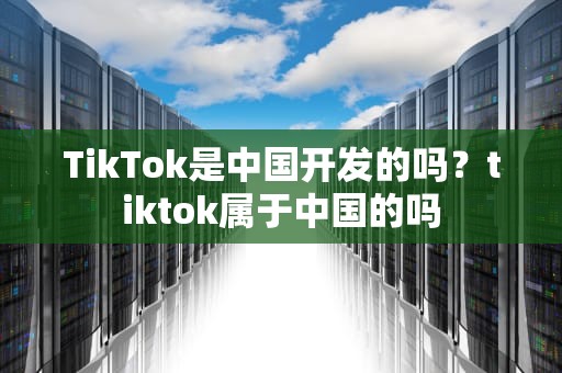TikTok是中国开发的吗？tiktok属于中国的吗