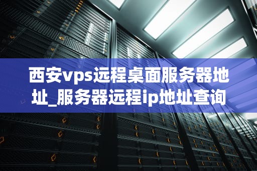 西安vps远程桌面服务器地址_服务器远程ip地址查询_西安VPS远程桌面服务器地址及其应用