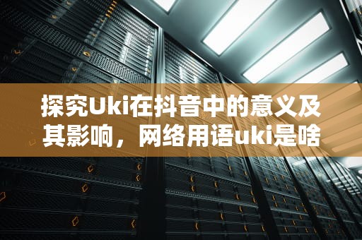探究Uki在抖音中的意义及其影响，网络用语uki是啥意思