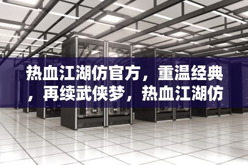 热血江湖仿官方，重温经典，再续武侠梦，热血江湖仿官方破解版手机