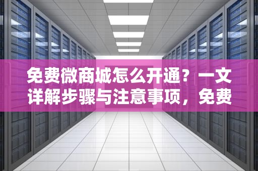 免费微商城怎么开通？一文详解步骤与注意事项，免费微商城怎么开通