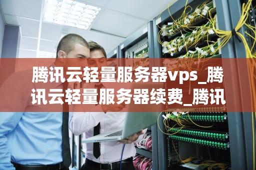 腾讯云轻量服务器vps_腾讯云轻量服务器续费_腾讯云轻量服务器VPS的全面解析