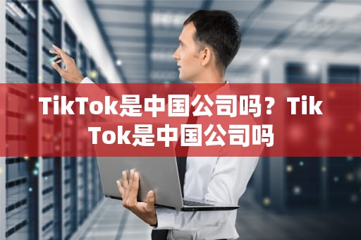 TikTok是中国公司吗？TikTok是中国公司吗