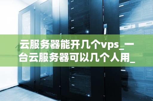 云服务器能开几个vps_一台云服务器可以几个人用_云服务器能开几个VPS？深入探讨云计算技术与虚拟专用服务器的关系