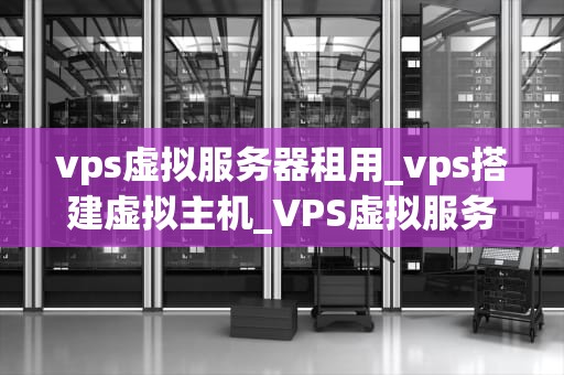 vps虚拟服务器租用_vps搭建虚拟主机_VPS虚拟服务器租用：全面解析与实践