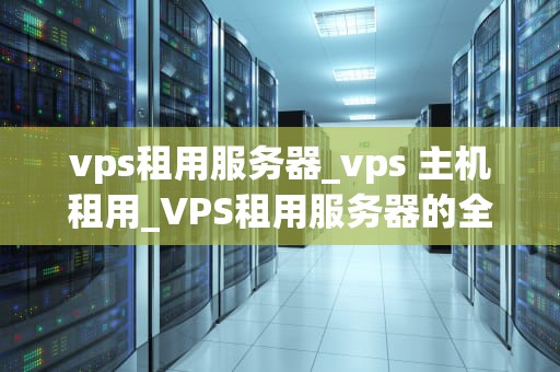 vps租用服务器_vps 主机租用_VPS租用服务器的全面解析