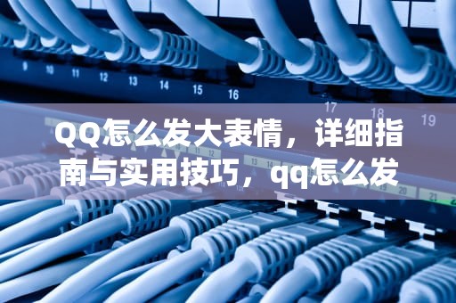 QQ怎么发大表情，详细指南与实用技巧，qq怎么发大表情包