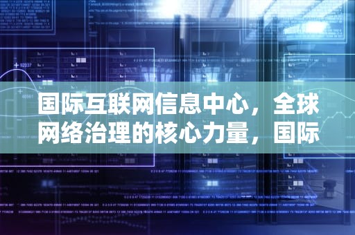 国际互联网信息中心，全球网络治理的核心力量，国际互联网信息中心简称