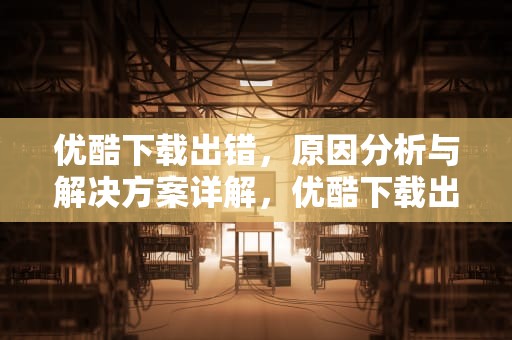 优酷下载出错，原因分析与解决方案详解，优酷下载出错解决办法