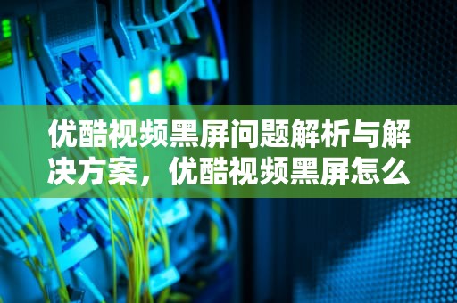 优酷视频黑屏问题解析与解决方案，优酷视频黑屏怎么解决