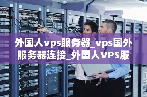 外国人vps服务器_vps国外服务器连接_外国人VPS服务器的选择与使用