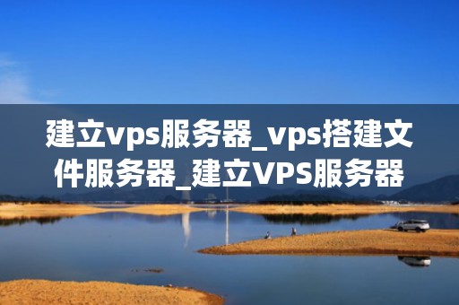 建立vps服务器_vps搭建文件服务器_建立VPS服务器的全面指南