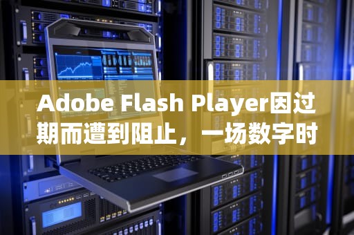 Adobe Flash Player因过期而遭到阻止，一场数字时代的告别，adobeflashplayer因过期而遭到阻止