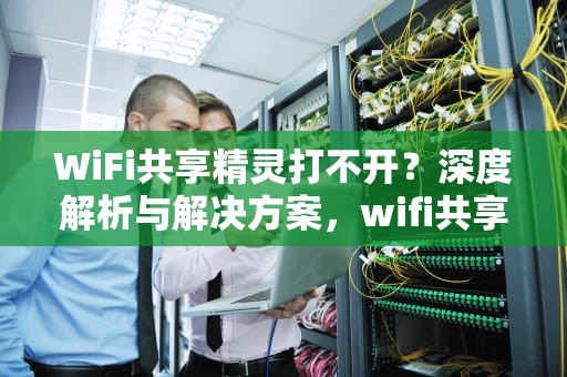 WiFi共享精灵打不开？深度解析与解决方案，wifi共享精灵打不开怎么办