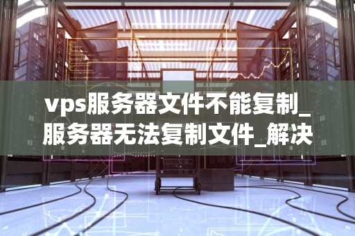vps服务器文件不能复制_服务器无法复制文件_解决VPS服务器文件不能复制的问题