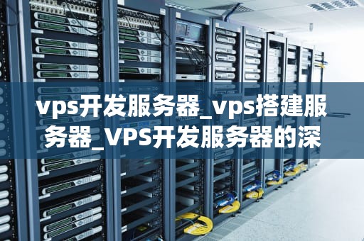 vps开发服务器_vps搭建服务器_VPS开发服务器的深度解析