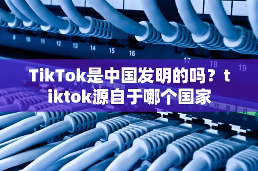 TikTok是中国发明的吗？tiktok源自于哪个国家