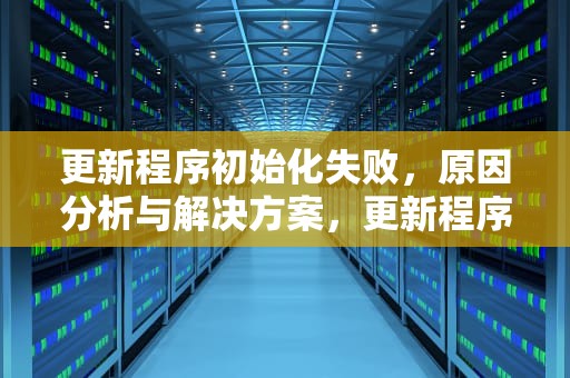 更新程序初始化失败，原因分析与解决方案，更新程序初始化失败怎么办