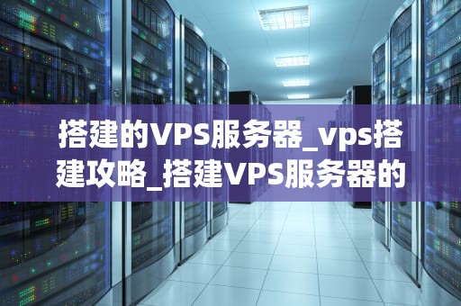 搭建的VPS服务器_vps搭建攻略_搭建VPS服务器的全面指南