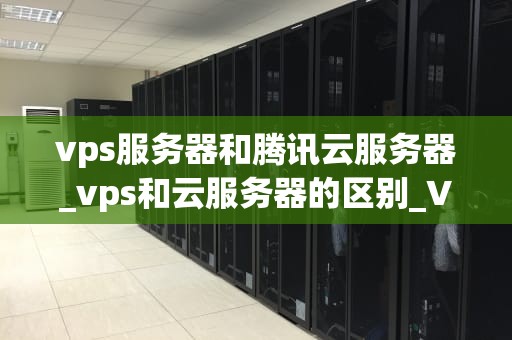 vps服务器和腾讯云服务器_vps和云服务器的区别_VPS服务器与腾讯云服务器的比较分析