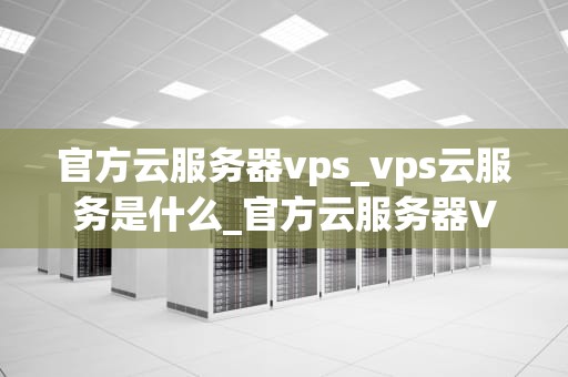 官方云服务器vps_vps云服务是什么_官方云服务器VPS的优势与应用