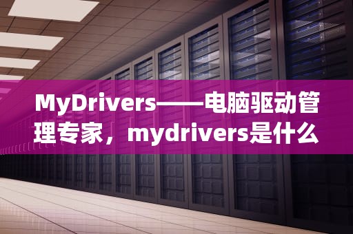 MyDrivers——电脑驱动管理专家，mydrivers是什么文件