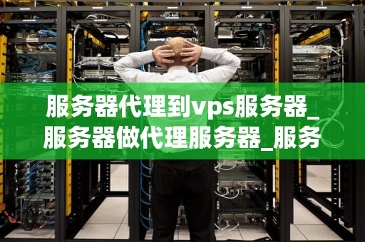 服务器代理到vps服务器_服务器做代理服务器_服务器代理到VPS服务器的全面解析