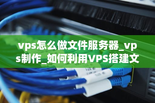 vps怎么做文件服务器_vps制作_如何利用VPS搭建文件服务器