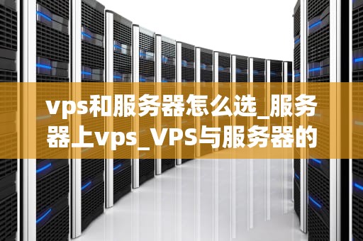 vps和服务器怎么选_服务器上vps_VPS与服务器的选择：关键因素和实用指南