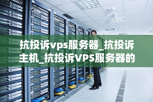 抗投诉vps服务器_抗投诉主机_抗投诉VPS服务器的全面解析